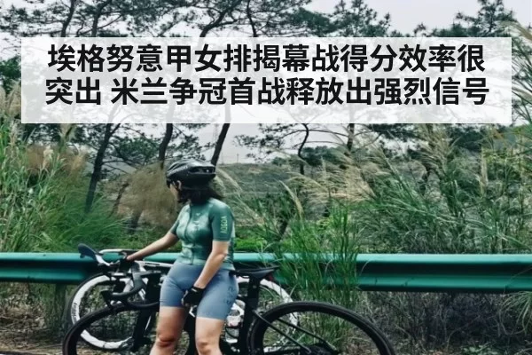 埃格努意甲女排揭幕战得分效率很突出 米兰争冠首战释放出强烈信号