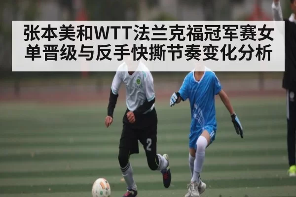 张本美和WTT法兰克福冠军赛女单晋级与反手快撕节奏变化分析